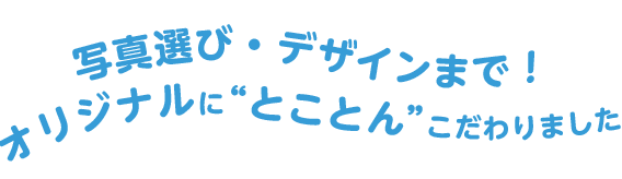 写真選び・デザインまでオリジナルにとことんこだわりました